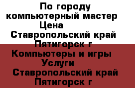 По городу компьютерный мастер › Цена ­ 450 - Ставропольский край, Пятигорск г. Компьютеры и игры » Услуги   . Ставропольский край,Пятигорск г.